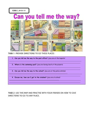 TASK 1: PROVIDE DIRECTIONS TO GO THESE PLACES
TASK 2: USE THIS MAP AND PRACTISE WITH YOUR FRIENDS ON HOW TO GIVE
DIRECTIONS TO GO TO ANY PLACE.
FORM 1; B4 DL1 E1
1. Can you tell me the way to the post office? (you are at the hospital
_______________________________________________________________________________
______________________________________________________________________________
2. Where is the swimming-pool? (you are having lunch at the pizzeria
______________________________________________________________________________
______________________________________________________________________________
3. Can you tell me the way to the school? (you are at the police station)
_____________________________________________________________________________
______________________________________________________________________________
4. Excuse me, how can I get to the stadium? (you are at school)
____________________________________________________________________________
______________________________________________________________________________
 