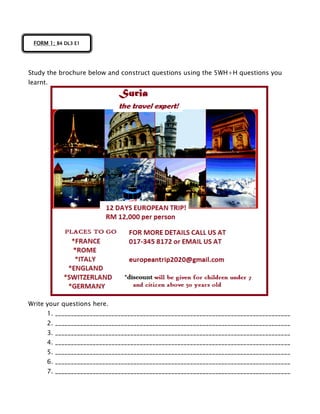 Study the brochure below and construct questions using the 5WH+H questions you
learnt.
Write your questions here.
1. ___________________________________________________________________________
2. ___________________________________________________________________________
3. ___________________________________________________________________________
4. ___________________________________________________________________________
5. ___________________________________________________________________________
6. ___________________________________________________________________________
7. ___________________________________________________________________________
FORM 1; B4 DL3 E1
 
