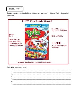 Study the advertisement below and construct questions using the 5WH+H questions
you learnt.
Write your questions here.
1. ___________________________________________________________________________
2. ___________________________________________________________________________
3. ___________________________________________________________________________
4. ___________________________________________________________________________
5. ___________________________________________________________________________
6. ___________________________________________________________________________
7. ___________________________________________________________________________
FORM 1; B4 DL3 E1
 