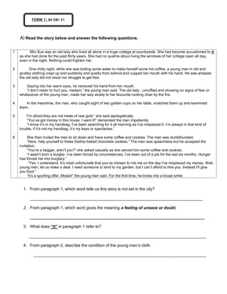 A) Read the story below and answer the following questions.
1. From paragraph 1, which word tells us this story is not set in the city?
____________________________________________________________________________
2. From paragraph 1, which word gives the meaning a feeling of unease or doubt.
_____________________________________________________________________________
3. What does “it” in paragraph 1 refer to?
______________________________________________________________________________
4. From paragraph 2, describe the condition of the young man’s cloth.
____________________________________________________________________________
1
2
3
4
5
6
Mrs Sue was an old lady who lived all alone in a huge cottage at countryside. She had become accustomed to it
as she had done for the past thirty years. She had no qualms about living the windows of her cottage open all day,
even in the night. Nothing could frighten her.
One chilly night, while she was boiling some water to make herself some hot coffee, a young man in old and
grubby clothing crept up and suddenly and quietly from behind and cupped her mouth with his hand. He was amazed
the old lady did not resist nor struggle to get free.
Gazing into her warm eyes, he removed his hand from her mouth.
“I don’t mean to hurt you, madam,” the young man said. The old lady , unruffled and showing no signs of fear or
whatsoever of the young man, made her way slowly to her favourite rocking chair by the fire.
In the meantime, the man, who caught sight of two golden cups on her table, snatched them up and examined
them.
“I’m afraid they are not made of real gold,” she said apologetically.
“You’ve got money in this house. I want it!” demanded the man impatiently.
“I know it’s in my handbag. I’ve been searching for it all morning as I’ve misplaced it. I’m always in that kind of
trouble, if it’s not my handbag, it’s my keys or spectacles.”
She then invited the man to sit down and have some coffee and cookies. The man was dumbfounded.
“Here, help yourself to these freshly-baked chocolate cookies.” The man was speechless but he accepted the
invitation.
“You’re a beggar, aren’t you?” she asked casually as she served him some coffee and cookies.
“I wasn’t born a burglar. I’ve been forced by circumstances. I’ve been out of a job for the last six months. Hunger
has forced me into burglary.”
“Yes, I understand. It’s most unfortunate that you’ve chosen to rob me on the day I’ve misplaced my money. Well,
young man, let us make a deal. I need someone to tend to my garden, but I can’t afford to hire you. Instead I’ll give
you food.”
“It’s a sporting offer, Missie!” the young man said. For the first time, he broke into a broad smile.
FORM 1; B4 DB1 E1
 