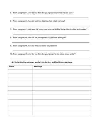 5. From paragraph 4, why do you think the young man examined the two cups?
____________________________________________________________________________
6. From paragraph 5, how do we know Mrs Sue had a bad memory?
____________________________________________________________________________
7. From paragraph 5, why was the young man shocked at Mrs Sue’s offer of coffee and cookies?
_____________________________________________________________________________
8. From paragraph 6, why did the young man choose to be a burglar?
______________________________________________________________________________
9. From paragraph 6, how did Mrs Sue solve his problem?
_____________________________________________________________________________
10. From paragraph 6, why do you think the young man “broke into a broad smile”?
_______________________________________________________________________________
A) Underline the unknown words from the text and find their meanings.
Words Meanings
 