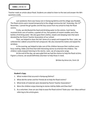 Teacher reads an article about flood. Students are asked to listen to the text and answer the WH-
questions orally.
Student’s Copy.
1. What incident that occured in Kampung Delima?
2. What did the writer and her friends do to help the flood victims?
3. What kinds of materials were donated by Parent Teacher Association?
4. Were the children enjoy listening to stories told by Eddie and Chee Kiat?
5. As a volunteer, how can you help to ease the flood victims? State your own ideas without
referring to the article given.
FORM 1; B5 DL1 E1
Last weekend, there was heavy rain in Kampung Delima and the village was flooded.
The flood victims were moved temporarily to the village community hall. Yesterday, the 15th
November, I joined the girl guides and the boy scouts from my school to help the flood
victims.
Firstly, we distributed the food and drinking water to the victims. Each family
received three cans of sardine, a packet of rice, five packets of instant noodles and a few
bottles of drinking water. We also gave them clothes, towels and sleeping mats that were
donated by the Parent Teacher Association of our school.
Then, we helped to clean the hall. Some of us swept and mopped the floor. Later, we
collected the rubbish around the hall compound. We also cleaned the toilets and wiped the
windows.
In the evening, we helped to take care of the children because their mothers were
busy cooking. Eddie and Chee Kiat told interesting stories to entertain the children. The
children really enjoyed listening to the stories. Later, we all sang some songs.
At the end of the day, we were glad that we had the chance to help the flood victims.
If given a chance, we would definitely volunteer to help those in need.
Written by Anna Lim, Form 1A
 