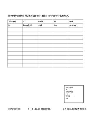 Summary writing: You may use these boxes to write your summary.
Teaching a child to cook
is beneficial and fun because
[DESCRIPTOR: 6-10 (BAND ACHIEVED) 0-5 (REQUIRE NEW TASK)]
CONTENTS:
/5
LANGUAGE:
/ 5
TOTAL :
/10
 