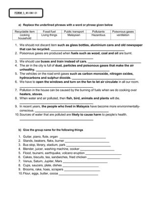 a) Replace the underlined phrases with a word or phrase given below
Recyclable item Fossil fuel Public transport Pollutants Poisonous gases
cooking
household
Living things Malaysian Hazardous ventilation
1. We should not discard item such as glass bottles, aluminium cans and old newspaper
that can be recycled. ___________________________________________
2. Poisonous gases are produced when fuels such as wood, coal and oil are burnt.
___________________________________________
3. We should use buses and train instead of cars. _______________________________
4. The air in the city is full of dust, particles and poisonous gases that make the air
unhealthy. ___________________________________________
5. The vehicles on the road emit gases such as carbon monoxide, nitrogen oxides,
hydrocarbons and sulphur dioxide. _____________________________________
6. We have to open the windows and turn on the fan to let air circulate in all our room.
___________________________________________
7. Pollution in the house can be caused by the burning of fuels when we do cooking over
heaters, stoves.
8. When water and air polluted, then fish, bird, animals and plants will die.
___________________________________________
9. In recent years, the people who lived in Malaysia have become more environmentally-
conscious. ___________________________________________
10.Sources of water that are polluted are likely to cause harm to people’s health.
___________________________________________
b) Give the group name for the following things
1. Guitar, piano, flute, organ ___________________________
2. Stands, beakers, flaks, burner __________________________
3. Bus stop, library, stadium, park __________________________
4. Blender, juicer, washing machine, cooker ____________________
5. Flood, tsunami, earthquake, volcano eruption _____________________
6. Cakes, biscuits, tea, sandwiches, fried chicken ___________________
7. Venus, Saturn, Jupiter, Mars __________________________
8. Cups, saucers, plate, dishes _____________________
9. Brooms, rake, hoes, scrapers _____________________
10.Flour, eggs, butter, cocoa _______________________
FORM 1; B5 DB1 E1
 