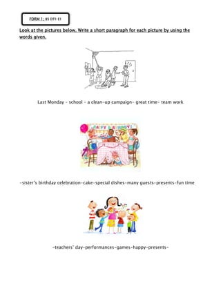 Look at the pictures below. Write a short paragraph for each picture by using the
words given.
Last Monday – school – a clean-up campaign- great time- team work
-sister’s birthday celebration-cake-special dishes-many guests-presents-fun time
-teachers’ day-performances-games-happy-presents-
FORM 1; B5 DT1 E1
 
