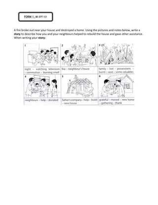 A fire broke out near your house and destroyed a home. Using the pictures and notes below, write a
story to describe how you and your neighbours helped to rebuild the house and gave other assistance.
When writing your story:
FORM 1; B5 DT1 E1
 