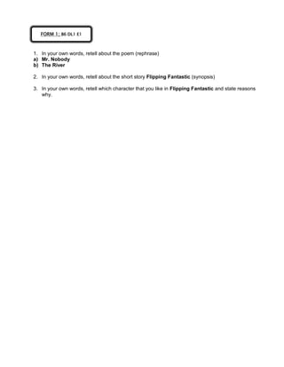 1. In your own words, retell about the poem (rephrase)
a) Mr. Nobody
b) The River
2. In your own words, retell about the short story Flipping Fantastic (synopsis)
3. In your own words, retell which character that you like in Flipping Fantastic and state reasons
why.
FORM 1; B6 DL1 E1
 