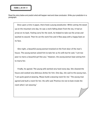 Read the story below and predict what will happen next and draw conclusion. Write your prediction in a
paragraph.
FORM 1; B6 DB1 E1
Once upon a time in Japan, there lived a young woodcutter. While cutting the wood
up on the mountain one day, he saw a stork falling down from the sky. It had an
arrow on its back. Feeling sorry for the stork, he helped to take out the arrow and
washed its wound. Then he set the stork free and it flew away with a happy look on
its face.
One night, a beautiful young woman knocked on the front door of the man’s
house. The young woman asked him to take her as his wife but he said, “I am too
poor to marry a beautiful girl like you.” However, the young woman kept asking him
to marry her.
Finally, he agreed. The young wife worked very hard every day. She cleaned the
house and cooked very delicious dishes for him. One day, she said to the young man,
“I am quite good at weaving. Please build a weaving room for me.” The young man
agreed and built a room for her. His wife said,”Promise me not to look inside the
room when I am weaving.”
 