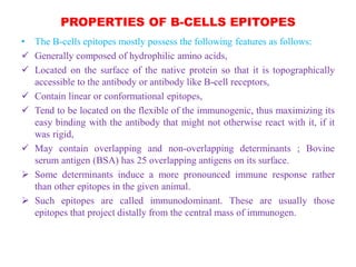 PROPERTIES OF B-CELLS EPITOPES
• The B-cells epitopes mostly possess the following features as follows:
 Generally composed of hydrophilic amino acids,
 Located on the surface of the native protein so that it is topographically
accessible to the antibody or antibody like B-cell receptors,
 Contain linear or conformational epitopes,
 Tend to be located on the flexible of the immunogenic, thus maximizing its
easy binding with the antibody that might not otherwise react with it, if it
was rigid,
 May contain overlapping and non-overlapping determinants ; Bovine
serum antigen (BSA) has 25 overlapping antigens on its surface.
 Some determinants induce a more pronounced immune response rather
than other epitopes in the given animal.
 Such epitopes are called immunodominant. These are usually those
epitopes that project distally from the central mass of immunogen.
 