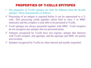 PROPERTIES OF T-CELLS EPITOPES
• The properties of T-cells epitopes are little bit different from the B-cells
epitopes. These characteristics as follows:
 Processing of an antigen is required before it can be represented to a T-
cells. This processing yields peptides which bind to class 1 or MHC
molecules and this complex is only able to be presented to T-cells,
 T-cell epitopes are always presented together with MHC. T-cell receptors
do not recognize any epitopes that are presented alone,
 Antigens recognized by T-cells have two regions- epitope that interacts
with T-cells receptor, and agretope, and the agretope and MHC are purely
non-covalent,
 Epitopes recognized by T-cells are often internal and usually sequential.
 