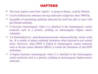 HAPTENS
 The term, hapten come from ‘aptein’- to grasp or fasten,, used by Ehrlich,
 Can be defined any substance having molecular weight less than 1000 Da,
 Incapable of stimulating antibody molecule by itself but able to react with
pre-formed antibody,
 It becomes immunogenic when it is attached to the immunogenic carrier
molecule such as a protein, yielding an immunogenic hapten carrier
conjugate,
 2,4 dinitrophenol p- aminobenzenearosonate monosaccharide, amino acids
etc .It is unable to induce antibody formation when injected to test animal
alone .However, when DNP is linked to immunogenic carrier molecule
such as bovine serum albumin (BSA), it results the formation of anti-DNP
antibodies,
 A hapten becomes immunogenic when it is attached to the immunogenic
carrier molecule such as a protein, yielding an immunogenic hapten-carrier
molecule.
 