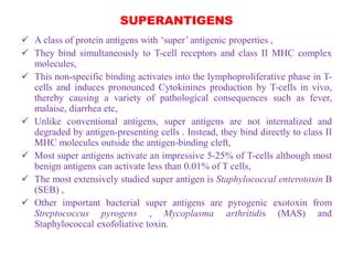 SUPERANTIGENS
 A class of protein antigens with ‘super’ antigenic properties ,
 They bind simultaneously to T-cell receptors and class II MHC complex
molecules,
 This non-specific binding activates into the lymphoproliferative phase in T-
cells and induces pronounced Cytokinines production by T-cells in vivo,
thereby causing a variety of pathological consequences such as fever,
malaise, diarrhea etc,
 Unlike conventional antigens, super antigens are not internalized and
degraded by antigen-presenting cells . Instead, they bind directly to class II
MHC molecules outside the antigen-binding cleft,
 Most super antigens activate an impressive 5-25% of T-cells although most
benign antigens can activate less than 0.01% of T cells,
 The most extensively studied super antigen is Staphylococcal enterotoxin B
(SEB) ,
 Other important bacterial super antigens are pyrogenic exotoxin from
Streptococcus pyrogens , Mycoplasma arthritidis (MAS) and
Staphylococcal exofoliative toxin.
 