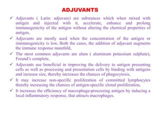 ADJUVANTS
 Adjuvants ( Latin: adjuvare) are substances which when mixed with
antigen and injected with it, accelerate, enhance and prolong
immunogenicity of the antigen without altering the chemical properties of
antigen,
 Adjuvants are mostly used when the concentration of the antigen or
immunogenicity is low, Both the cases, the addition of adjuvant augments
the immune response manifold,
 The most common adjuvants are alum ( aluminum potassium sulphate),
Freund’s complete,
 Adjuvants use beneficial in improving the delivery to antigen presenting
cells as well as processing and presentation cells by binding with antigens
and increase size, thereby increases the chances of phagocytosis,
 It may increase non-specific proliferation of committed lymphocytes
thereby increasing the chances of antigen-specific clonal proliferation,
 It increases the efficiency of macrophage-processing antigen by inducing a
local inflammatory response, that attracts macrophages.
 
