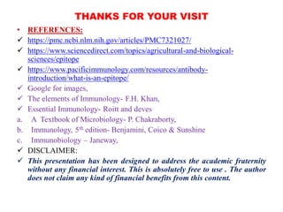 THANKS FOR YOUR VISIT
• REFERENCES:
 https://pmc.ncbi.nlm.nih.gov/articles/PMC7321027/
 https://www.sciencedirect.com/topics/agricultural-and-biological-
sciences/epitope
 https://www.pacificimmunology.com/resources/antibody-
introduction/what-is-an-epitope/
 Google for images,
 The elements of Immunology- F.H. Khan,
 Essential Immunology- Roitt and deves
a. A Textbook of Microbiology- P. Chakraborty,
b. Immunology, 5th edition- Benjamini, Coico & Sunshine
c. Immunobiology – Janeway,
 DISCLAIMER:
 This presentation has been designed to address the academic fraternity
without any financial interest. This is absolutely free to use . The author
does not claim any kind of financial benefits from this content.
 