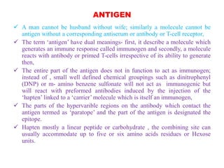 ANTIGEN
 A man cannot be husband without wife; similarly a molecule cannot be
antigen without a corresponding antiserum or antibody or T-cell receptor,
 The term ‘antigen’ have dual meanings- first, it describe a molecule which
generates an immune response called immunogen and secondly, a molecule
reacts with antibody or primed T-cells irrespective of its ability to generate
then,
 The entire part of the antigen does not in function to act as immunogen;
instead of , small well defined chemical groupings such as dinitrophenyl
(DNP) or m- amino benzene sulfonate will not act as immunogenic but
will react with preformed antibodies induced by the injection of the
‘hapten’ linked to a ‘carrier’ molecule which is itself an immunogen,
 The parts of the hypervarible regions on the antibody which contact the
antigen termed as ‘paratope’ and the part of the antigen is designated the
epitope.
 Hapten mostly a linear peptide or carbohydrate , the combining site can
usually accommodate up to five or six amino acids residues or Hexose
units.
 