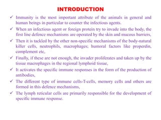 INTRODUCTION
 Immunity is the most important attribute of the animals in general and
human beings in particular to counter the infectious agents.
 When an infectious agent or foreign protein try to invade into the body, the
first line defence mechanisms are operated by the skin and mucous barriers,
 Then it is tackled by the other non-specific mechanisms of the body-natural
killer cells, neutrophils, macrophages; humoral factors like properdin,
complement etc,
 Finally, if these are not enough, the invader proliferates and taken up by the
tissue macrophages in the regional lymphoid tissue,
 It activates the specific immune responses in the form of the production of
antibodies,
 The different type of immune cells-T-cells, memory cells and others are
formed in this defence mechanisms,
 The lymph reticular cells are primarily responsible for the development of
specific immune response.
 