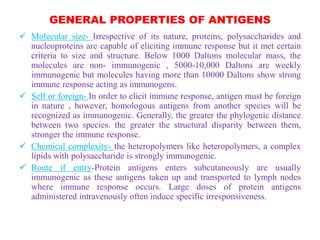GENERAL PROPERTIES OF ANTIGENS
 Molecular size- Irrespective of its nature, proteins, polysaccharides and
nucleoproteins are capable of eliciting immune response but it met certain
criteria to size and structure. Below 1000 Daltons molecular mass, the
molecules are non- immunogenic , 5000-10,000 Daltons are weekly
immunogenic but molecules having more than 10000 Daltons show strong
immune response acting as immunogens.
 Self or foreign- In order to elicit immune response, antigen must be foreign
in nature , however, homologous antigens from another species will be
recognized as immunogenic. Generally, the greater the phylogenic distance
between two species. the greater the structural disparity between them,
stronger the immune response.
 Chemical complexity- the heteropolymers like heteropolymers, a complex
lipids with polysaccharide is strongly immunogenic.
 Route if entry-Protein antigens enters subcutaneously are usually
immunogenic as these antigens taken up and transported to lymph nodes
where immune response occurs. Large doses of protein antigens
administered intravenously often induce specific irresponsiveness.
 