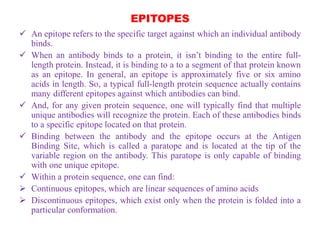 EPITOPES
 An epitope refers to the specific target against which an individual antibody
binds.
 When an antibody binds to a protein, it isn’t binding to the entire full-
length protein. Instead, it is binding to a to a segment of that protein known
as an epitope. In general, an epitope is approximately five or six amino
acids in length. So, a typical full-length protein sequence actually contains
many different epitopes against which antibodies can bind.
 And, for any given protein sequence, one will typically find that multiple
unique antibodies will recognize the protein. Each of these antibodies binds
to a specific epitope located on that protein.
 Binding between the antibody and the epitope occurs at the Antigen
Binding Site, which is called a paratope and is located at the tip of the
variable region on the antibody. This paratope is only capable of binding
with one unique epitope.
 Within a protein sequence, one can find:
 Continuous epitopes, which are linear sequences of amino acids
 Discontinuous epitopes, which exist only when the protein is folded into a
particular conformation.
 