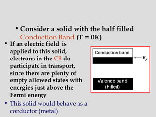 • Consider a solid with the half filled
Conduction Band (T = 0K)
• If an electric field is
applied to this solid,
electrons in the CB do
participate in transport,
since there are plenty of
empty allowed states with
energies just above the
Fermi energy
• This solid would behave as a
conductor (metal)
 