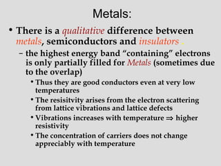 Metals:
• There is a qualitative difference between
metals, semiconductors and insulators .
– the highest energy band “containing” electrons
is only partially filled for Metals (sometimes due
to the overlap)
•Thus they are good conductors even at very low
temperatures
•The resisitvity arises from the electron scattering
from lattice vibrations and lattice defects
•Vibrations increases with temperature ⇒ higher
resistivity
•The concentration of carriers does not change
appreciably with temperature
 