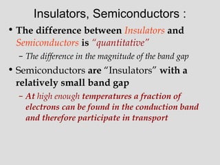 Insulators, Semiconductors :
• The difference between Insulators and
Semiconductors is “quantitative”
– The difference in the magnitude of the band gap
• Semiconductors are “Insulators” with a
relatively small band gap
– At high enough temperatures a fraction of
electrons can be found in the conduction band
and therefore participate in transport
 