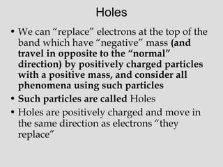 Holes
• We can “replace” electrons at the top of the
band which have “negative” mass (and
travel in opposite to the “normal”
direction) by positively charged particles
with a positive mass, and consider all
phenomena using such particles
• Such particles are called Holes
• Holes are positively charged and move in
the same direction as electrons “they
replace”
 