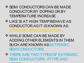  SEMI CONDUCTORSCAN BE MADE
CONDUCTOR BY DOPING OR BY
TEMPERATURE INCREASE .
 LIKE SI AT HIGH TEMPBEHAVE AS
CONDUCTOR ASIT ISKNOWN AS
INTRINSIC SEMICONDUCTOR .
 WHILE SOME CAN BE MADE BY
ADDING OTHER ELEMENTSIN THEM
SUCH ARE KNOWN ASEXTRINSIC
SEMICONDUCTORS.
 THERE ARE TWO TYPESOF EXTRINSIC
SEMI CONDUCTORS: PTYPE AND
 
