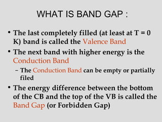 WHAT IS BAND GAP :
• The last completely filled (at least at T = 0
K) band is called the Valence Band
• The next band with higher energy is the
Conduction Band
– The Conduction Band can be empty or partially
filed
• The energy difference between the bottom
of the CB and the top of the VB is called the
Band Gap (or Forbidden Gap)
 