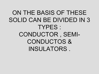 ON THE BASIS OF THESE
SOLID CAN BE DIVIDED IN 3
TYPES :
CONDUCTOR , SEMI-
CONDUCTOS &
INSULATORS .
 