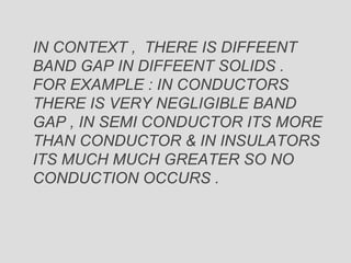 IN CONTEXT , THERE IS DIFFEENT
BAND GAP IN DIFFEENT SOLIDS .
FOR EXAMPLE : IN CONDUCTORS
THERE IS VERY NEGLIGIBLE BAND
GAP , IN SEMI CONDUCTOR ITS MORE
THAN CONDUCTOR & IN INSULATORS
ITS MUCH MUCH GREATER SO NO
CONDUCTION OCCURS .
 