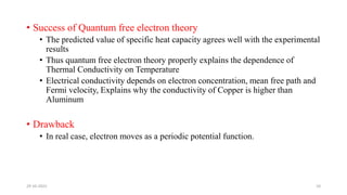 • Success of Quantum free electron theory
• The predicted value of specific heat capacity agrees well with the experimental
results
• Thus quantum free electron theory properly explains the dependence of
Thermal Conductivity on Temperature
• Electrical conductivity depends on electron concentration, mean free path and
Fermi velocity, Explains why the conductivity of Copper is higher than
Aluminum
• Drawback
• In real case, electron moves as a periodic potential function.
29-10-2022 10
 