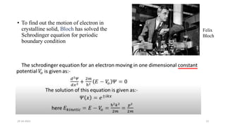 • To find out the motion of electron in
crystalline solid, Bloch has solved the
Schrodinger equation for periodic
boundary condition
29-10-2022 12
Felix
Bloch
 