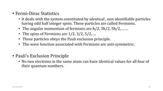 • Fermi-Dirac Statistics
• It deals with the system constituted by identical , non identifiable particles
having odd half integer spins. These particles are called Fermions.
• The angular momentum of fermions are ħ/2, 3ħ/2, 5ħ/2,…….
• The spins of Fermions are 1/2, 3/2, 5/2,….
• These particles obeys the Pauli exclusion principle.
• The wave function associated with Fermions are anti-symmetric.
• Pauli's Exclusion Principle
• No two electrons in the same atom can have identical values for all four of
their quantum numbers.
29-10-2022 27
 