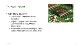 Introduction
• Why Band Theory?
• Conductors/ Semiconductors/
Insulators
• Physical properties of materials
(Electrical resistivity, Optical
absorption)
• Foundation in understanding all solid-
state devices (Transistors, Solar cells)
29-10-2022 3
 