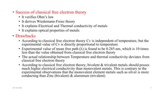 • Success of classical free electron theory
• It verifies Ohm’s law
• It derives Wiedemann-Frenz theory
• It explains Electrical and Thermal conductivity of metals
• It explains optical properties of metals
• Drawbacks
• According to classical free electron theory Cv is independent of temperature, but the
experimental value of Cv is directly proportional to temperature
• Experimental value of mean free path (λ) is found to be 0.285 nm, which is 10 times
less than the value obtained from classical free electron theory
• The actual relationship between Temperature and thermal conductivity deviates from
classical free electron theory
• According to classical free electron theory; bivalent & trivalent metals should posses
much higher electrical conductivity than monovalent metals. This is contrary to the
experimental observations that the monovalent element metals such as silver is more
conducting than Zinc (bivalent) & aluminum (trivalent)
29-10-2022 7
 