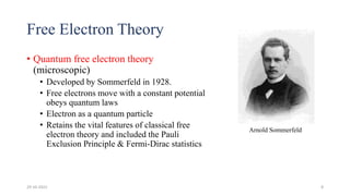 Free Electron Theory
• Quantum free electron theory
(microscopic)
• Developed by Sommerfeld in 1928.
• Free electrons move with a constant potential
obeys quantum laws
• Electron as a quantum particle
• Retains the vital features of classical free
electron theory and included the Pauli
Exclusion Principle & Fermi-Dirac statistics
Arnold Sommerfeld
29-10-2022 8
 