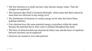 • The free electrons in a metal can have only discrete energy values. Thus the
energies are quantized
• The electrons obey Pauli’s Exclusion Principle, which states that there cannot be
more than two electrons in any energy level
• The distribution of electrons in various energy levels obey the Fermi-Dirac
quantum statistics
• Free electrons have the same potential energy everywhere within the metal,
because the potential due to ionic cores is uniform throughout the metal
• The force of attraction between electrons & lattice ions and the force of repulsion
between electrons can be neglected
• Electrons are treated as wave-like particles
29-10-2022 9
 