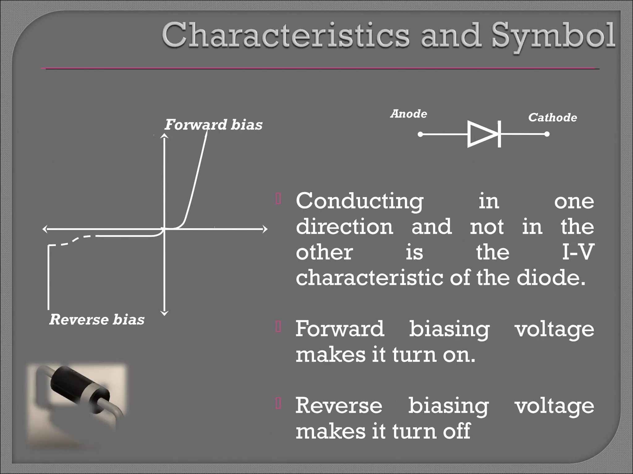 Anode Cathode 
 Conducting in one 
direction and not in the 
other is the I-V 
characteristic of the diode. 
 Forward biasing voltage 
makes it turn on. 
 Reverse biasing voltage 
makes it turn off 
Forward bias 
Reverse bias 
 