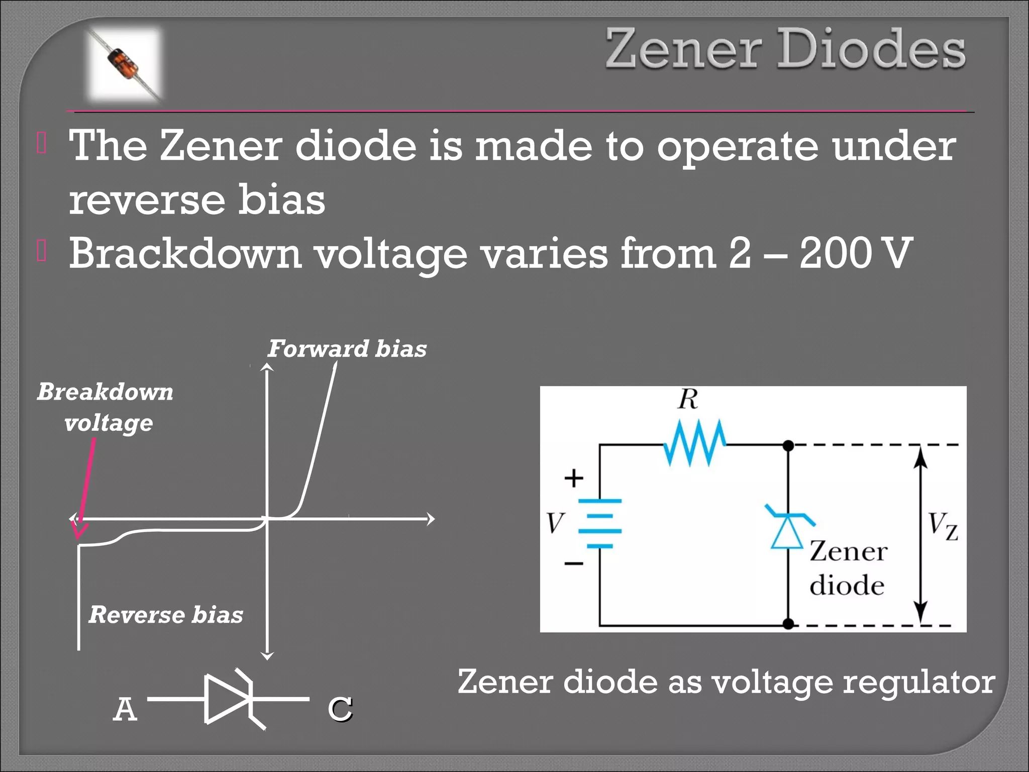  The Zener diode is made to operate under 
reverse bias 
 Brackdown voltage varies from 2 – 200 V 
Forward bias 
Reverse bias 
Zener diode as voltage regulator 
Breakdown 
voltage 
A CC 
 