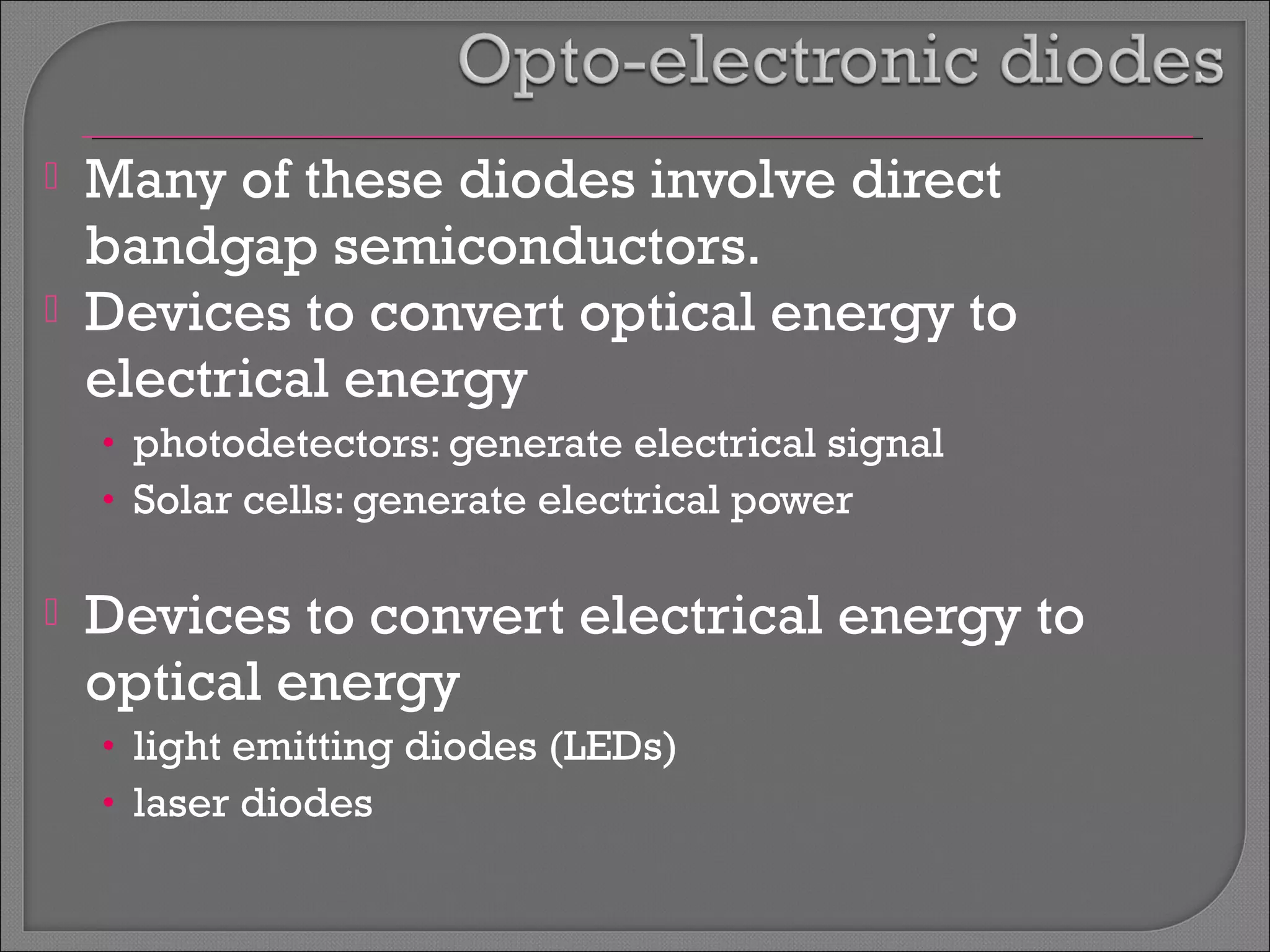  Many of these diodes involve direct 
bandgap semiconductors. 
 Devices to convert optical energy to 
electrical energy 
• photodetectors: generate electrical signal 
• Solar cells: generate electrical power 
 Devices to convert electrical energy to 
optical energy 
• light emitting diodes (LEDs) 
• laser diodes 
 