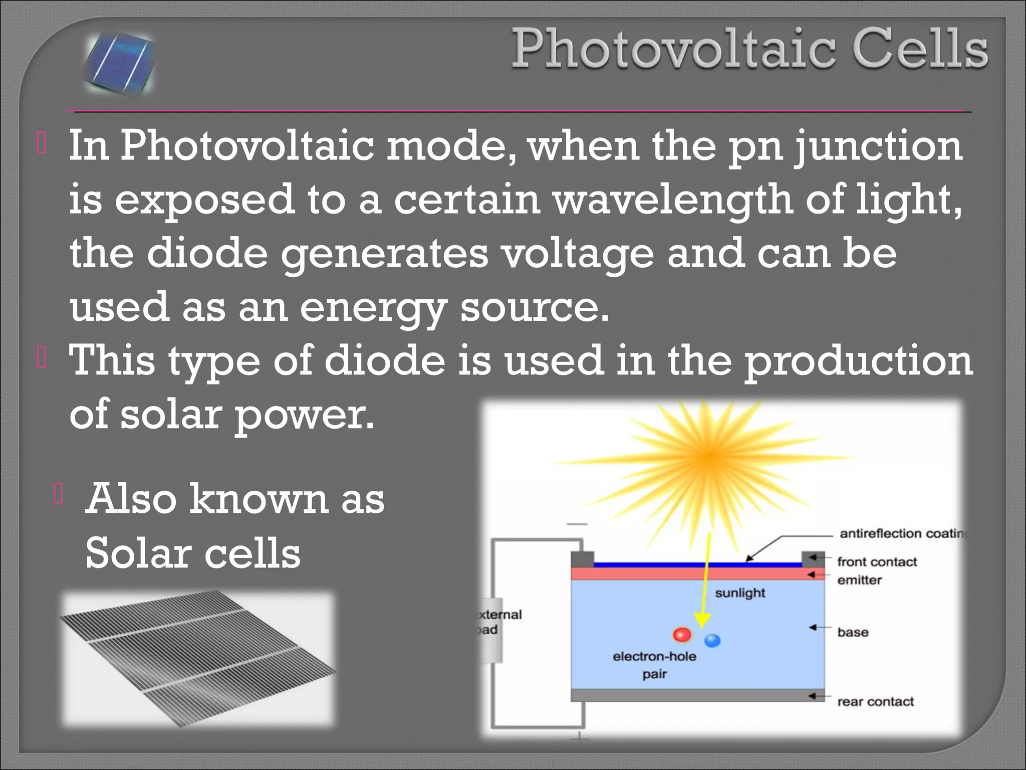  In Photovoltaic mode, when the pn junction 
is exposed to a certain wavelength of light, 
the diode generates voltage and can be 
used as an energy source. 
 This type of diode is used in the production 
of solar power. 
 Also known as 
Solar cells 
 
