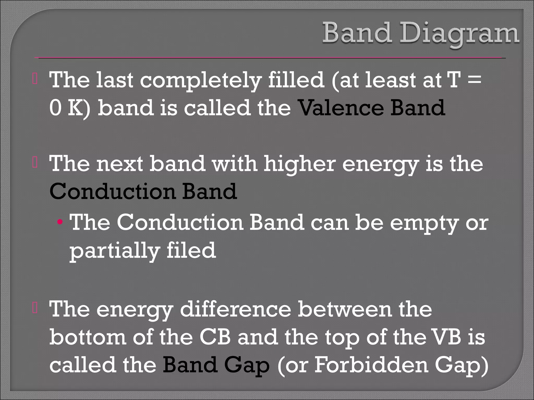  The last completely filled (at least at T = 
0 K) band is called the Valence Band 
 The next band with higher energy is the 
Conduction Band 
• The Conduction Band can be empty or 
partially filed 
 The energy difference between the 
bottom of the CB and the top of the VB is 
called the Band Gap (or Forbidden Gap) 
 