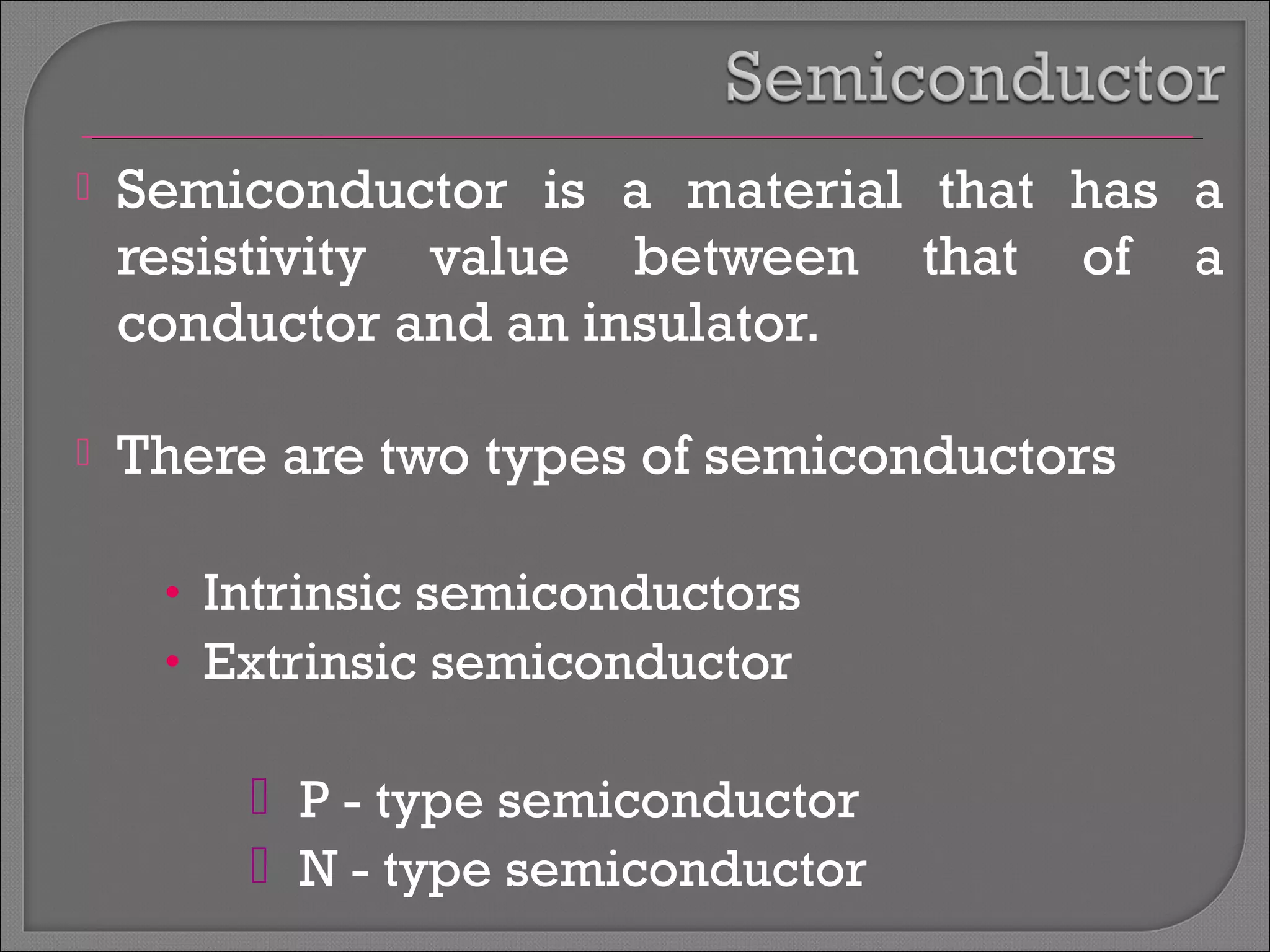  Semiconductor is a material that has a 
resistivity value between that of a 
conductor and an insulator. 
 There are two types of semiconductors 
• Intrinsic semiconductors 
• Extrinsic semiconductor 
 P - type semiconductor 
 N - type semiconductor 
 