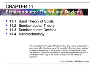 1
 11.1 Band Theory of Solids
 11.2 Semiconductor Theory
 11.3 Semiconductor Devices
 11.4 Nanotechnology
CHAPTER 11
Semiconductor Theory and DevicesSemiconductor Theory and Devices
It is evident that many years of research by a great many people, both
before and after the discovery of the transistor effect, has been required
to bring our knowledge of semiconductors to its present development.
We were fortunate to be involved at a particularly opportune time and to
add another small step in the control of Nature for the benefit of
mankind.
- John Bardeen, 1956 Nobel lecture
 