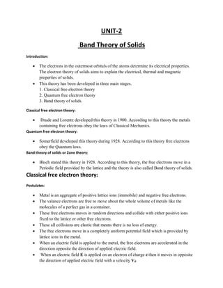 UNIT-2
Band Theory of Solids
Introduction:
 The electrons in the outermost orbitals of the atoms determine its electrical properties.
The electron theory of solids aims to explain the electrical, thermal and magnetic
properties of solids.
 This theory has been developed in three main stages.
1. Classical free electron theory
2. Quantum free electron theory
3. Band theory of solids.
Classical free electron theory:
 Drude and Lorentz developed this theory in 1900. According to this theory the metals
containing free electrons obey the laws of Classical Mechanics.
Quantum free electron theory:
 Somerfield developed this theory during 1928. According to this theory free electrons
obey the Quantum laws.
Band theory of solids or Zone theory:
 Bloch stated this theory in 1928. According to this theory, the free electrons move in a
Periodic field provided by the lattice and the theory is also called Band theory of solids.
Classical free electron theory:
Postulates:
 Metal is an aggregate of positive lattice ions (immobile) and negative free electrons.
 The valance electrons are free to move about the whole volume of metals like the
molecules of a perfect gas in a container.
 These free electrons moves in random directions and collide with either positive ions
fixed to the lattice or other free electrons.
 These all collisions are elastic that means there is no loss of energy.
 The free electrons move in a completely uniform potential field which is provided by
lattice ions in the metal.
 When an electric field is applied to the metal, the free electrons are accelerated in the
direction opposite the direction of applied electric field.
 When an electric field E is applied on an electron of charge e then it moves in opposite
the direction of applied electric field with a velocity Vd.
 