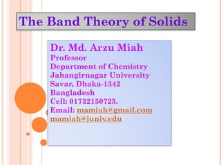 The Band Theory of Solids
Dr. Md. Arzu Miah
Professor
Department of Chemistry
Jahangirnagar University
Savar, Dhaka-1342
Bangladesh
Cell: 01732150725.
Email: mamiah@gmail.com
mamiah@juniv.edu
 