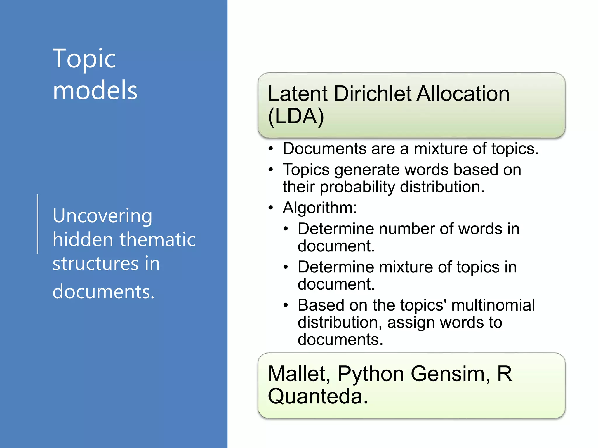 Topic
models
Uncovering
hidden thematic
structures in
documents.
Latent Dirichlet Allocation
(LDA)
• Documents are a mixture of topics.
• Topics generate words based on
their probability distribution.
• Algorithm:
• Determine number of words in
document.
• Determine mixture of topics in
document.
• Based on the topics' multinomial
distribution, assign words to
documents.
Mallet, Python Gensim, R
Quanteda.
 