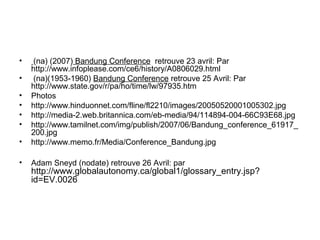 • (na) (2007) Bandung Conference retrouve 23 avril: Par
http://www.infoplease.com/ce6/history/A0806029.html
• (na)(1953-1960) Bandung Conference retrouve 25 Avril: Par
http://www.state.gov/r/pa/ho/time/lw/97935.htm
• Photos
• http://www.hinduonnet.com/fline/fl2210/images/20050520001005302.jpg
• http://media-2.web.britannica.com/eb-media/94/114894-004-66C93E68.jpg
• http://www.tamilnet.com/img/publish/2007/06/Bandung_conference_61917_
200.jpg
• http://www.memo.fr/Media/Conference_Bandung.jpg
• Adam Sneyd (nodate) retrouve 26 Avril: par
http://www.globalautonomy.ca/global1/glossary_entry.jsp?
id=EV.0026
 