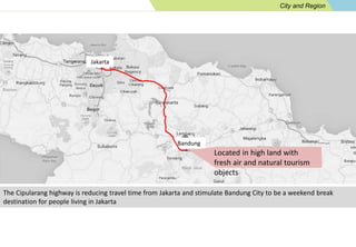 City and Region 
Jakarta 
Bandung 
Located in high land with 
fresh air and natural tourism 
objects 
The Cipularang highway is reducing travel time from Jakarta and stimulate Bandung City to be a weekend break 
destination for people living in Jakarta 
 