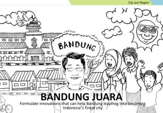 City and Region 
BANDUNG JUARA 
Formulate innovations that can help Bandung leapfrog into becoming 
Indonesia’s finest city 
 